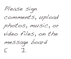 Please sign comments, upload photos, music, or video files, on the message board[here].
